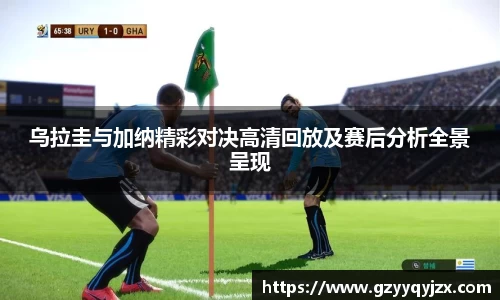 乌拉圭与加纳精彩对决高清回放及赛后分析全景呈现
