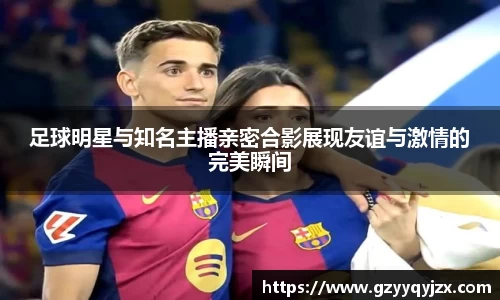足球明星与知名主播亲密合影展现友谊与激情的完美瞬间