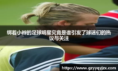 绑着小辫的足球明星究竟是谁引发了球迷们的热议与关注